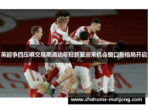 英超争四压哨交易潮涌动年轻新星迎来机会窗口新格局开启